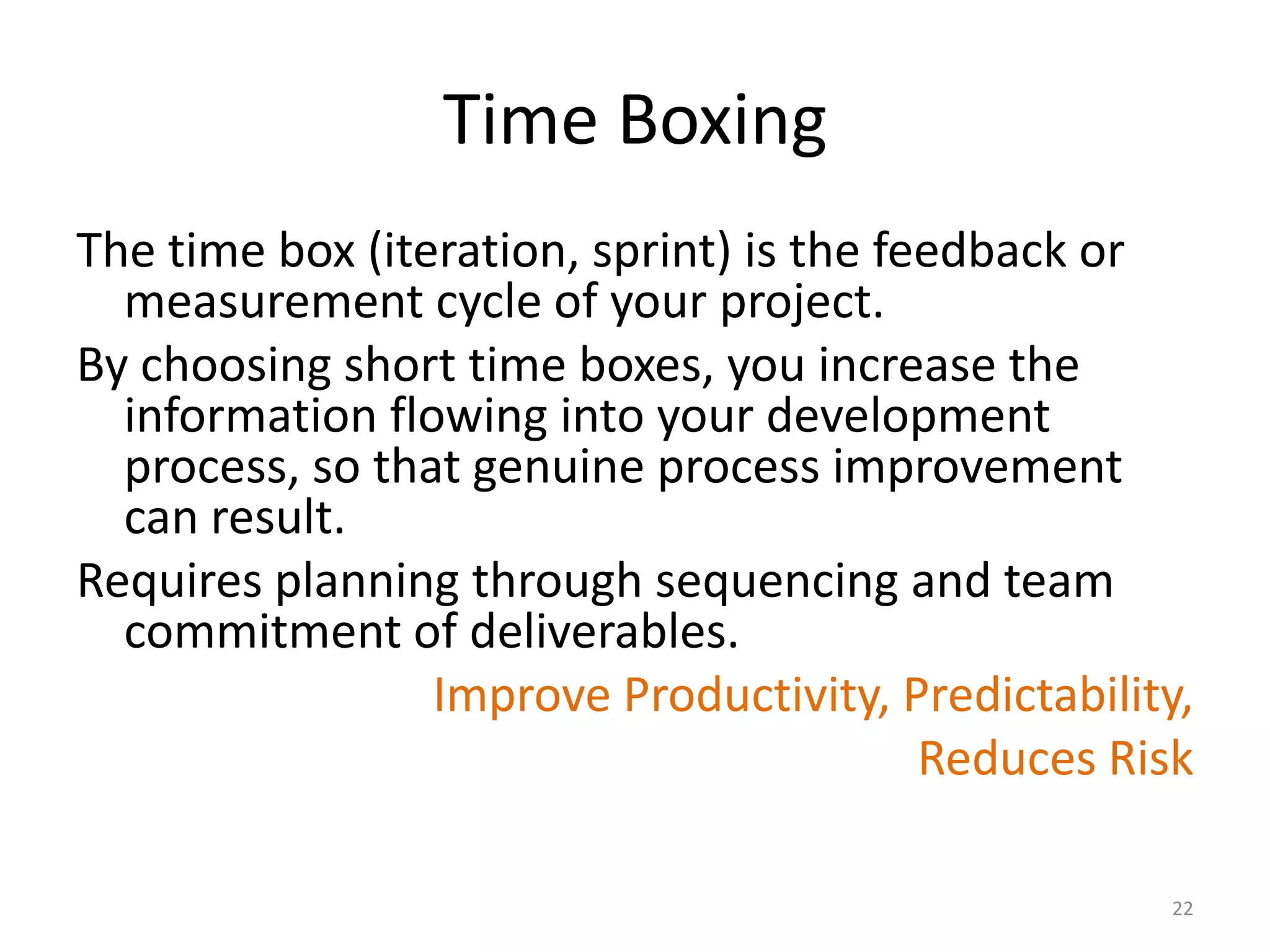 Time Boxing
The time box (iteration, sprint) is the feedback or
measurement cycle of your project.
By choosing short time boxes, you increase the
information flowing into your development
process, so that genuine process improvement
can result.
Requires planning through sequencing and team
commitment of deliverables.
Improve Productivity, Predictability,
Reduces Risk
22
 