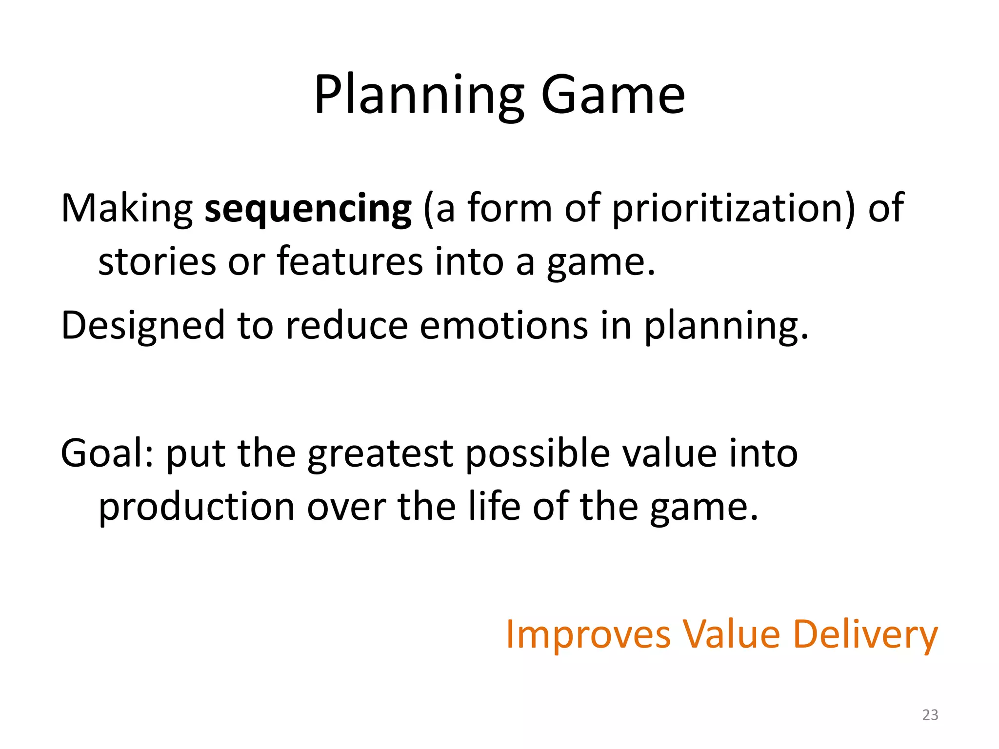 Planning Game
Making sequencing (a form of prioritization) of
stories or features into a game.
Designed to reduce emotions in planning.
Goal: put the greatest possible value into
production over the life of the game.
Improves Value Delivery
23
 