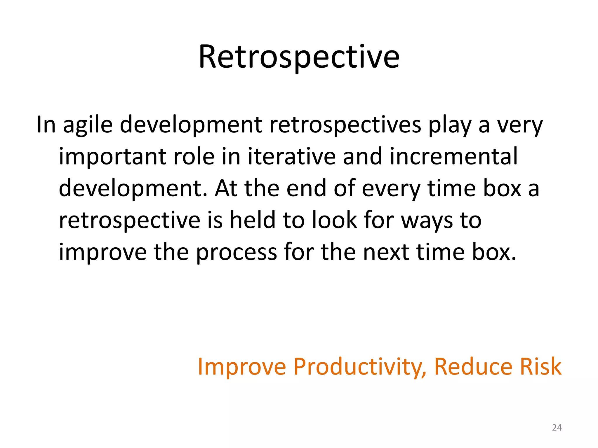 Retrospective
In agile development retrospectives play a very
important role in iterative and incremental
development. At the end of every time box a
retrospective is held to look for ways to
improve the process for the next time box.
Improve Productivity, Reduce Risk
24
 