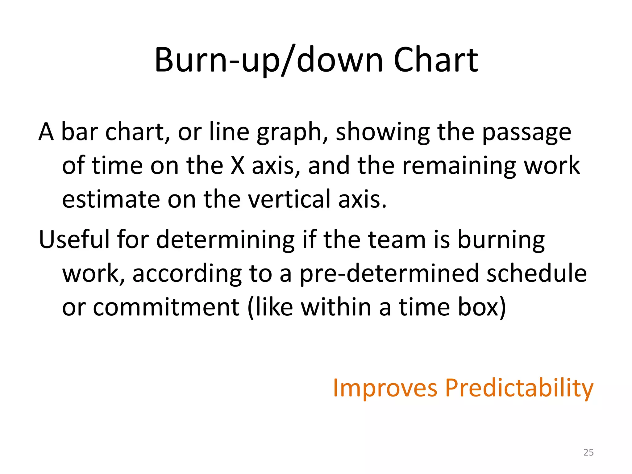 Burn-up/down Chart
A bar chart, or line graph, showing the passage
of time on the X axis, and the remaining work
estimate on the vertical axis.
Useful for determining if the team is burning
work, according to a pre-determined schedule
or commitment (like within a time box)
Improves Predictability
25
 