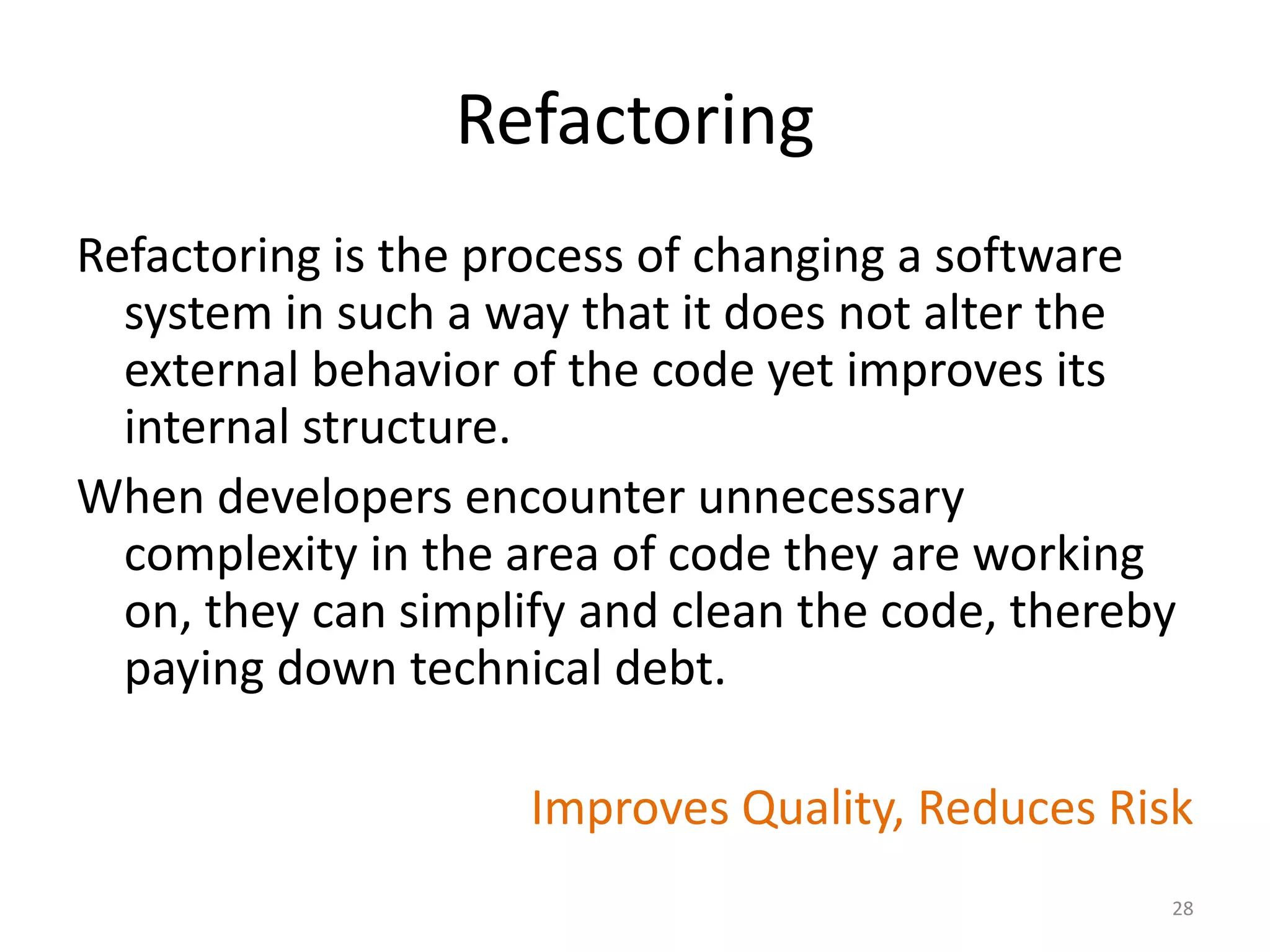 Refactoring
Refactoring is the process of changing a software
system in such a way that it does not alter the
external behavior of the code yet improves its
internal structure.
When developers encounter unnecessary
complexity in the area of code they are working
on, they can simplify and clean the code, thereby
paying down technical debt.
Improves Quality, Reduces Risk
28
 
