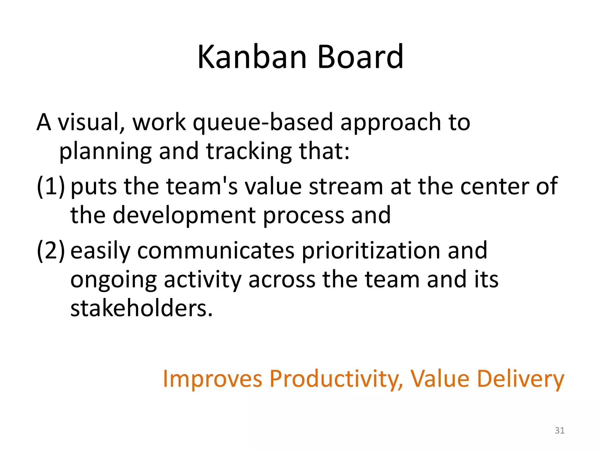 Kanban Board
A visual, work queue-based approach to
planning and tracking that:
(1) puts the team's value stream at the center of
the development process and
(2) easily communicates prioritization and
ongoing activity across the team and its
stakeholders.
Improves Productivity, Value Delivery
31
 