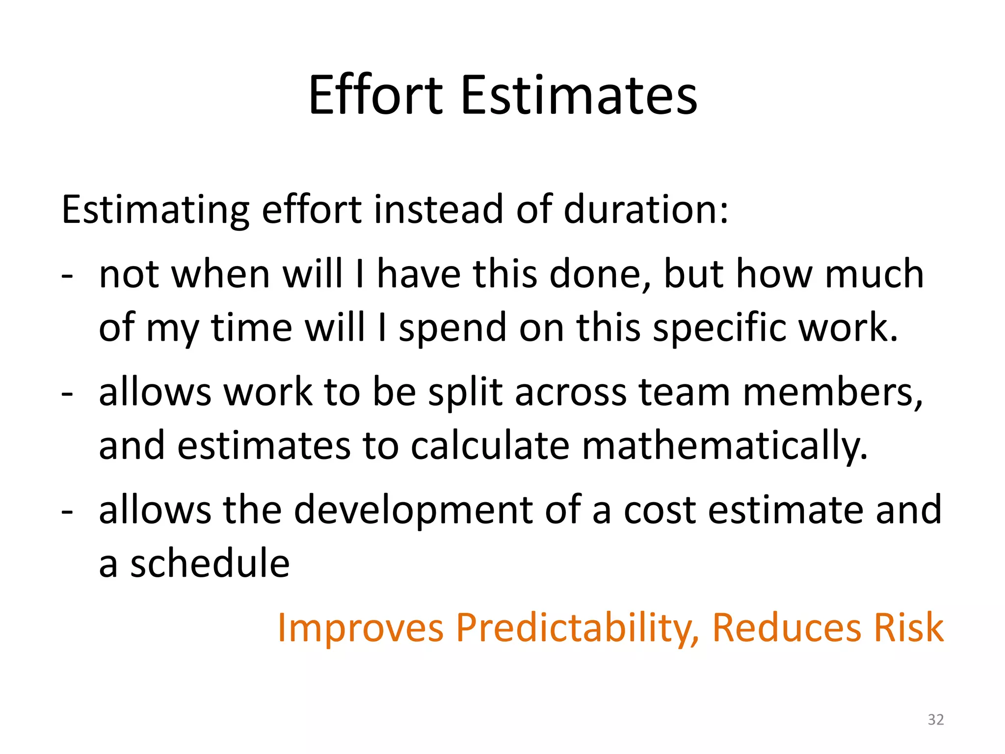 Effort Estimates
Estimating effort instead of duration:
- not when will I have this done, but how much
of my time will I spend on this specific work.
- allows work to be split across team members,
and estimates to calculate mathematically.
- allows the development of a cost estimate and
a schedule
Improves Predictability, Reduces Risk
32
 