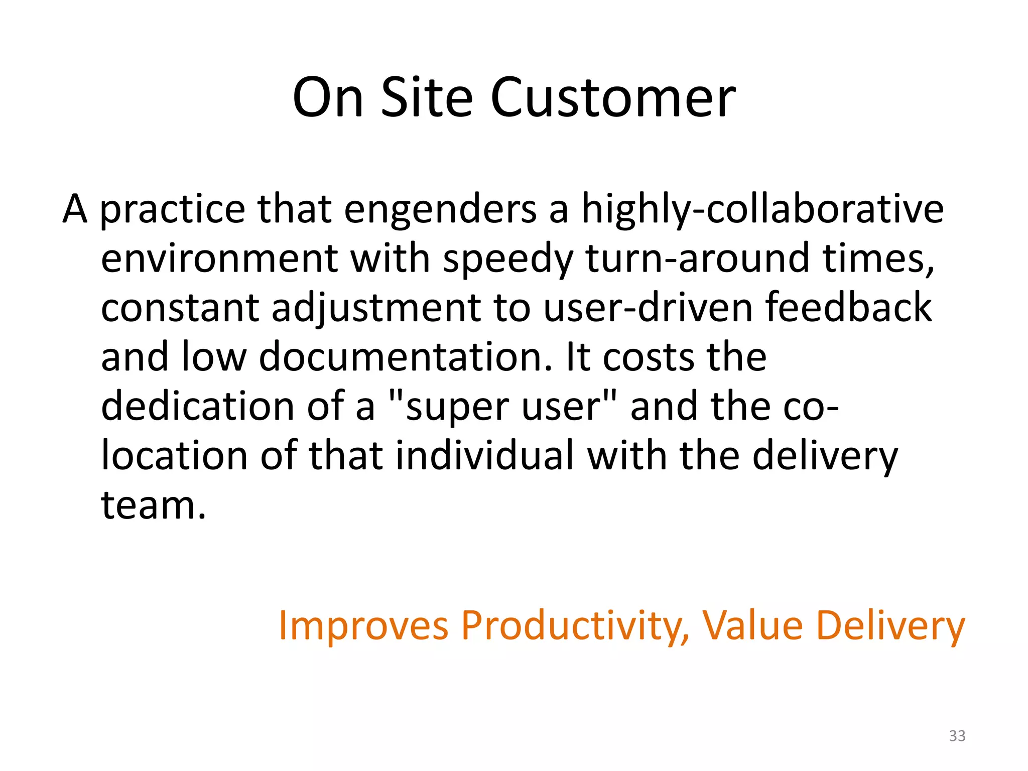 On Site Customer
A practice that engenders a highly-collaborative
environment with speedy turn-around times,
constant adjustment to user-driven feedback
and low documentation. It costs the
dedication of a "super user" and the co-
location of that individual with the delivery
team.
Improves Productivity, Value Delivery
33
 