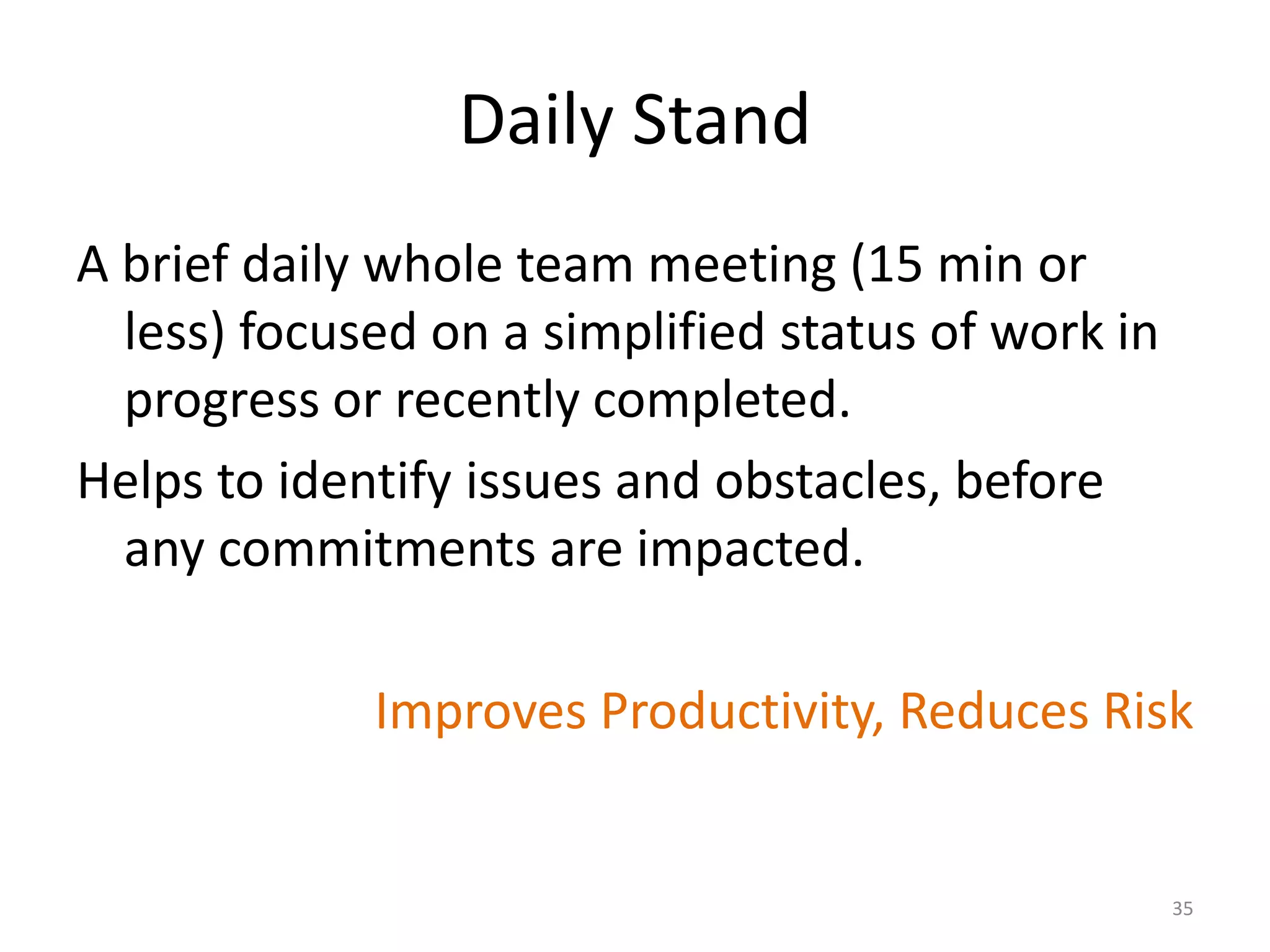 Daily Stand
A brief daily whole team meeting (15 min or
less) focused on a simplified status of work in
progress or recently completed.
Helps to identify issues and obstacles, before
any commitments are impacted.
Improves Productivity, Reduces Risk
35
 