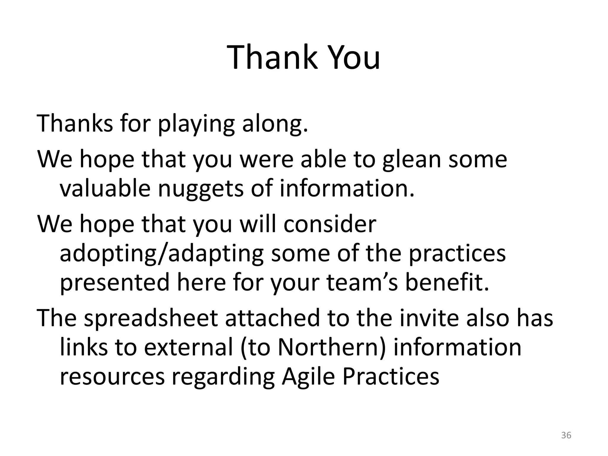 Thank You
Thanks for playing along.
We hope that you were able to glean some
valuable nuggets of information.
We hope that you will consider
adopting/adapting some of the practices
presented here for your team’s benefit.
The spreadsheet attached to the invite also has
links to external (to Northern) information
resources regarding Agile Practices
36
 
