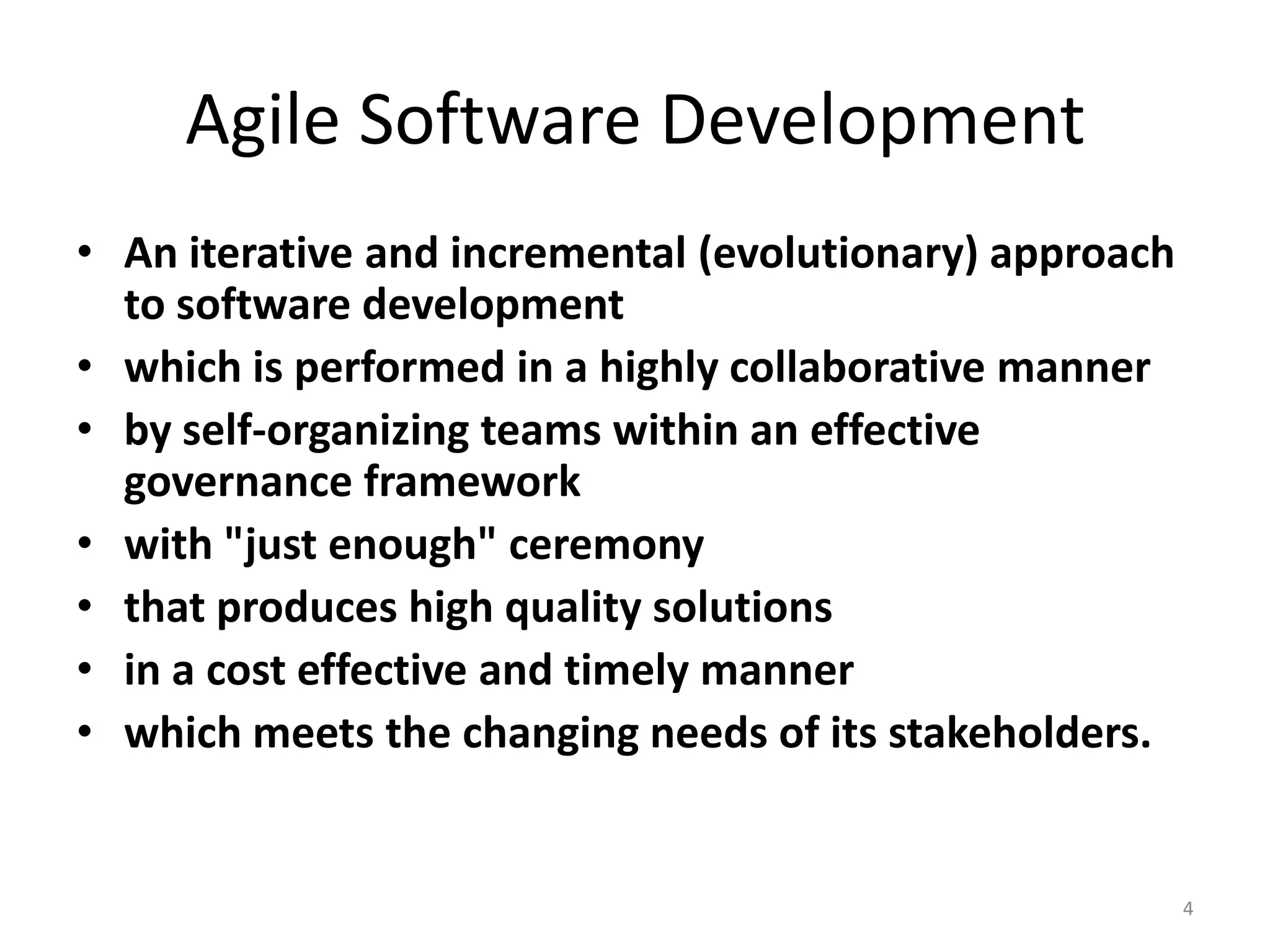 Agile Software Development
• An iterative and incremental (evolutionary) approach
to software development
• which is performed in a highly collaborative manner
• by self-organizing teams within an effective
governance framework
• with "just enough" ceremony
• that produces high quality solutions
• in a cost effective and timely manner
• which meets the changing needs of its stakeholders.
4
 