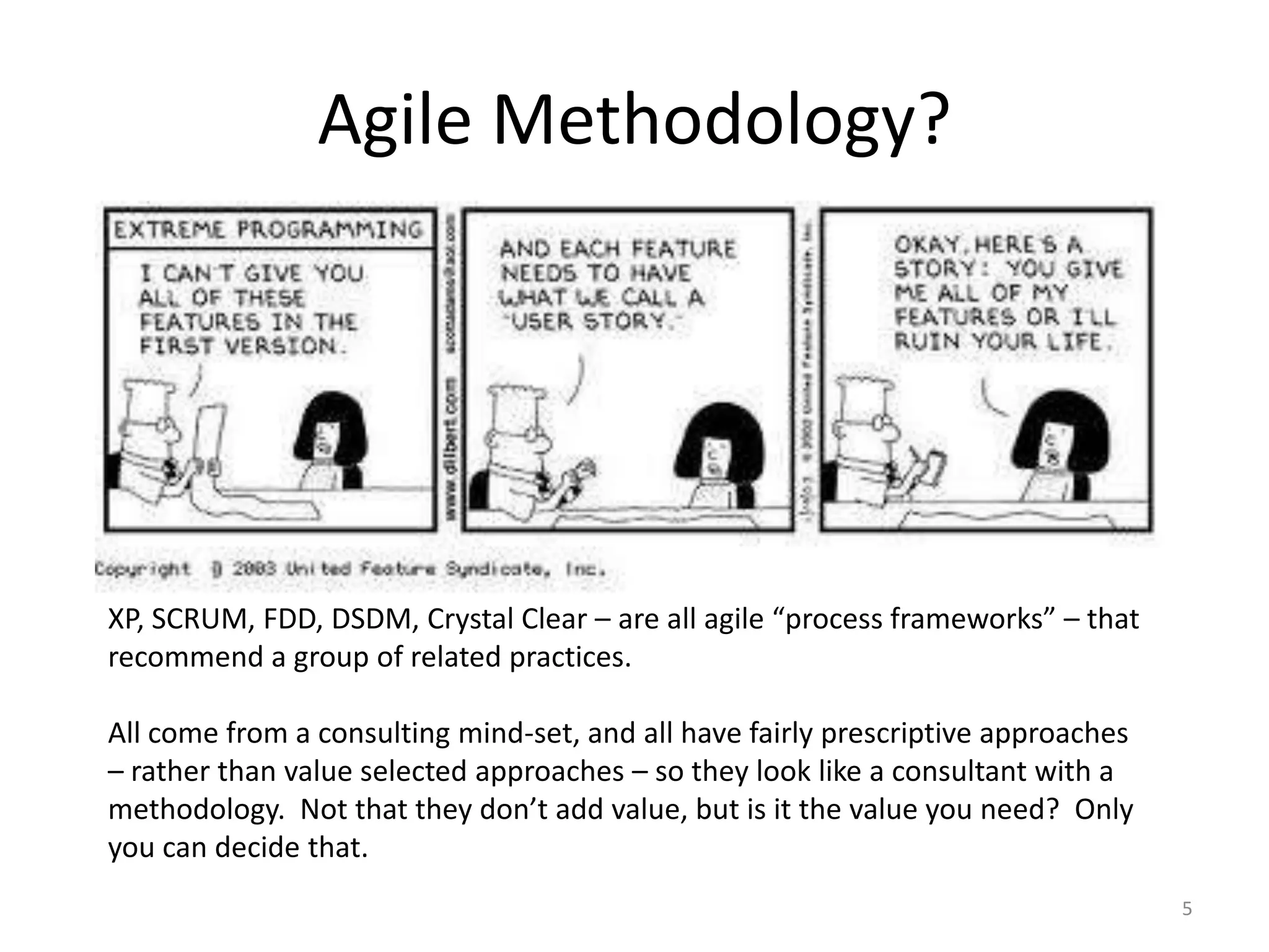 Agile Methodology?
5
XP, SCRUM, FDD, DSDM, Crystal Clear – are all agile “process frameworks” – that
recommend a group of related practices.
All come from a consulting mind-set, and all have fairly prescriptive approaches
– rather than value selected approaches – so they look like a consultant with a
methodology. Not that they don’t add value, but is it the value you need? Only
you can decide that.
 