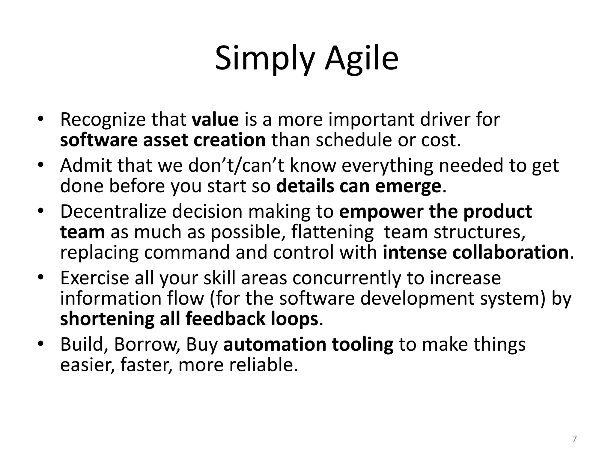 Simply Agile
• Recognize that value is a more important driver for
software asset creation than schedule or cost.
• Admit that we don’t/can’t know everything needed to get
done before you start so details can emerge.
• Decentralize decision making to empower the product
team as much as possible, flattening team structures,
replacing command and control with intense collaboration.
• Exercise all your skill areas concurrently to increase
information flow (for the software development system) by
shortening all feedback loops.
• Build, Borrow, Buy automation tooling to make things
easier, faster, more reliable.
7
 