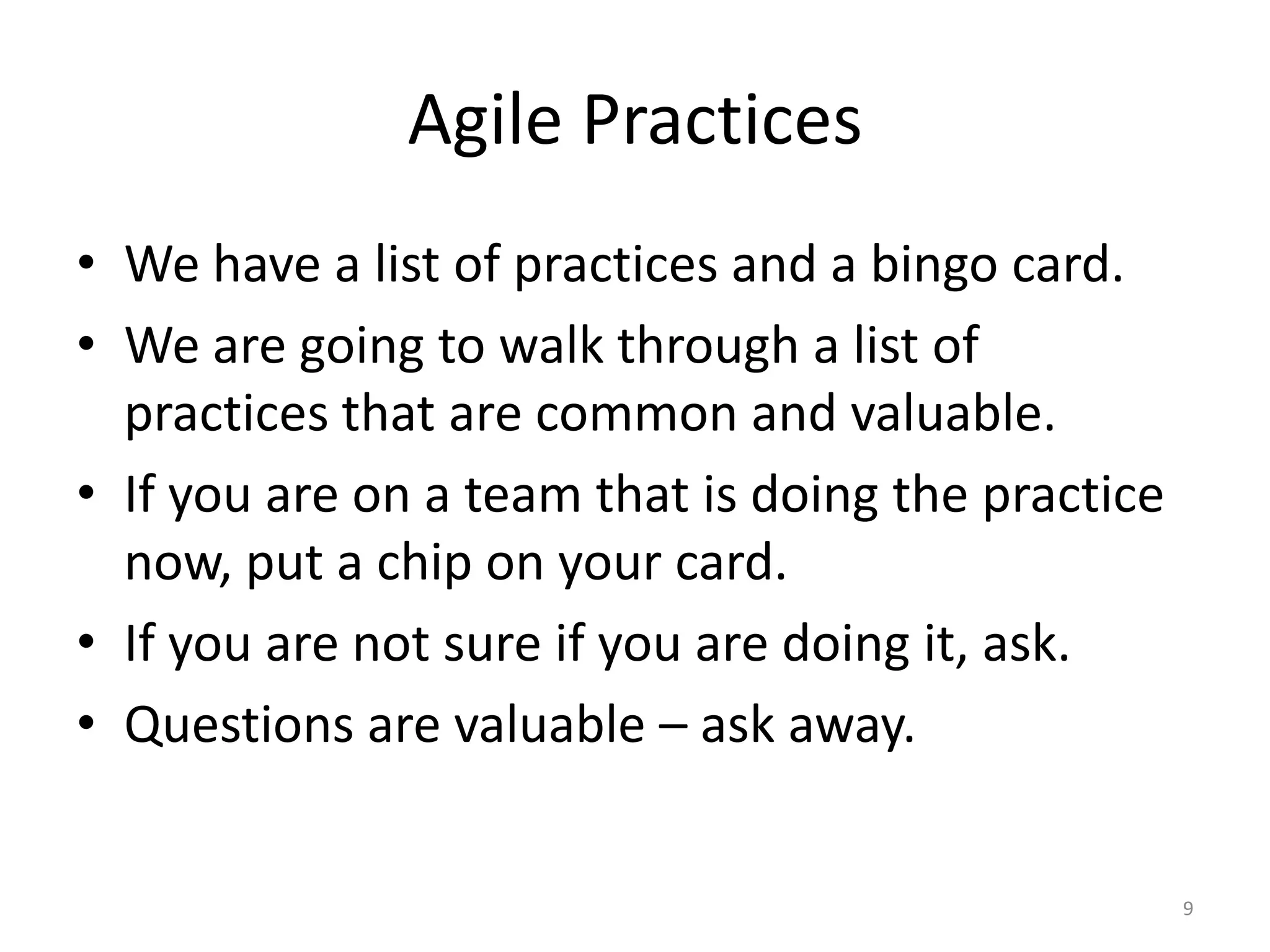 Agile Practices
• We have a list of practices and a bingo card.
• We are going to walk through a list of
practices that are common and valuable.
• If you are on a team that is doing the practice
now, put a chip on your card.
• If you are not sure if you are doing it, ask.
• Questions are valuable – ask away.
9
 