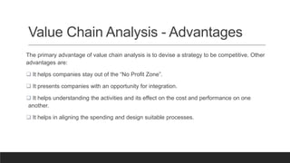 Value Chain Analysis - Advantages
The primary advantage of value chain analysis is to devise a strategy to be competitive. Other
advantages are:
 It helps companies stay out of the “No Profit Zone”.
 It presents companies with an opportunity for integration.
 It helps understanding the activities and its effect on the cost and performance on one
another.
 It helps in aligning the spending and design suitable processes.
 
