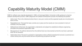 Capability Maturity Model (CMM)
CMM for software was originally developed in 1980’s at Carenegie Mellon University to offer guidance to improve
software development process. CMM categorizes the software development process into following five phases:
1. Adhoc level: This is the initial level where there is very poor control and the expected results are not achieved in
terms of time.
2. Repeatable level: This level the basic controls are in place and the results are more consistent in terms of
schedule, time and quality.
3. Defined level: At this level, the organization understands and adapts the established software engineering
principles and practiced organization wide
4. Managed level: The defined elements from the defined level are instrumented so that the next level, optimized
level can be achieved.
5. Optimization level: This level is practiced in organizations where software development process is practiced as a
routine activity and only the events that are not performing at optimum are fixed
 