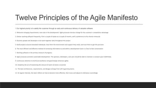 Twelve Principles of the Agile Manifesto
1.Our highest priority is to satisfy the customer through an early and continuous delivery of valuable software
2. Welcome changing requirements, even late in the development. Agile processes harness change for the customer's competitive advantage
3. Deliver working software frequently, from a couple of weeks to a couple of months, with a preference to the shorter timescale
4. Business people and developers must work together daily throughout the project
5. Build projects around motivated individuals. Give them the environment and support they need, and trust them to get the job done
6. The most efficient and effective method of conveying information to and within a development team is a face-to-face conversation
7. Working software is the primary measure of progress.
8. Agile processes promote sustainable development. The sponsors, developers, and users should be able to maintain a constant pace indefinitely
9. Continuous attention to technical excellence and good design enhances agility
10. Simplicity-the art of maximizing the amount of work not done is essential
11. The best architectures, requirements, and designs emerge from self-organizing teams.
12. At regular intervals, the team reflects on how to become more effective, then tunes and adjusts its behaviour accordingly
 