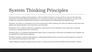 System Thinking Principles
• Interconnectedness: Systems thinking leads to a shift in mindset from linear to circular and this is driven by the notion that
everything is connected. Effectively everything in our environment is reliant upon something or the other for survival. In this
mindset, one can look at everything from a dynamic, interconnected array of relationships and feedback loops.
• Synthesis: This refers to a combination one of more components to offer something new. When two different components come
together, the derived benefit is much more than a sum of its parts.
• Emergence: From a systems perspective, emergence is what comes from the interaction of two components. It basically
occurs due to synergy between two components.
• Feedback loops: In a completed interdependent system, there is constant flow of information and feedback loop. Feedback can
be classified into reinforcing and balancing.
• Causality: Causality in system is about getting an understanding feedback loops and observing what happens as a results of
two components interacting with each other.
• Systems Mapping: Systems mapping a key tool used. It is used to map and connect the different elements within a system.
 