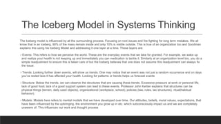 The Iceberg Model in Systems Thinking
The Iceberg model is influenced by all the surrounding process. Focusing on root issues and fire fighting for long term mistakes. We all
know that in an iceberg, 90% of the mass remain inside and only 10% is visible outside. This is true of an organization too and Goodman
explains this using his Iceberg Model and addressing it one layer at a time. These layers are:
Events: This refers to how we perceive the world. These are the everyday events that we take for granted. For example, we wake up
and realize your health is not keeping up and immediately you can medication to tackle it. Similarly at an organization level too, you do a
simple readjustment to ensure this is taken care of but the Iceberg believes that one does not assume this readjustment can always fix
the issue.
Trends: Looking further down events, will show us trends. One may notice that an event was not just a random occurrence and on days
you’ve rested less it has affected your health. Looking for patterns or trends helps us forecast events
Structure: Below the trends, we can observe the structures that are causing these trends. Excessive pressure at work or personal life,
lack of good food, lack of a good support system can lead to these events. Professor John Kerber explains that structures can be
physical things (terrain, daily used objects), organizational (workplace, school), policies (law, rules, tax structures), ritual(habitual
behavior).
Models: Models here refers to mental models that we have developed over time. Our attitudes, beliefs, moral values, expectations, that
have been influenced by the upbringing, the environment you grow up in etc. which subconsciously impact us and we are completely
unaware of. This influences our work and thought process
 