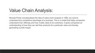 Value Chain Analysis:
Michael Porter conceptualized the idea of value chain analysis in 1980, as a tool to
understand the competitive advantage of a business. This is a model that helps companies
understand their offerings and how it adds value to its customers. It gives companies an
understanding of how they can sell their products for a particular value and thereby
generating a profit margin
 