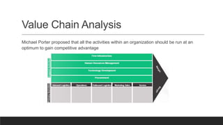 Value Chain Analysis
Michael Porter proposed that all the activities within an organization should be run at an
optimum to gain competitive advantage
 
