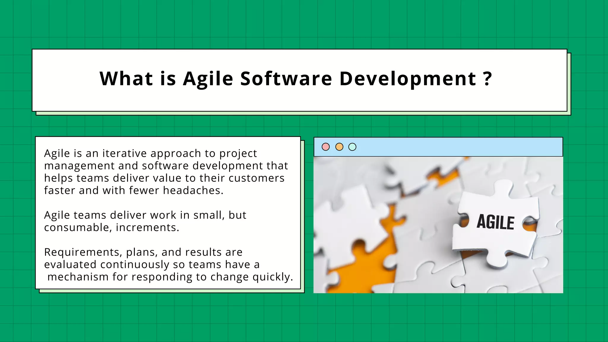 What is Agile Software Development ?
Agile is an iterative approach to project
management and software development that
helps teams deliver value to their customers
faster and with fewer headaches.
Agile teams deliver work in small, but
consumable, increments.
Requirements, plans, and results are
evaluated continuously so teams have a
mechanism for responding to change quickly.