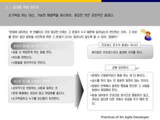 2.1 결과를 위해 일하라
손가락질 하는 대신, 가능한 해결책을 제시하라. 중요한 것은 긍정적인 결과다.
“문제에 대처하는 첫 번째이자 가장 중요한 단계는 그 문제가 누구 때문에 일어났는지 판단하는 거야. 그 바보
를 찾아! 일단 잘못을 시인하게 하면 그 문제가 다시는 일어나지 않도록 할 수 있어. 영원히!”
문제가 생겼을 때 보이는 반응
•일을 더 복잡하게 하는 말을 한다.
•비난을 퍼붓는다.
•사람들을 방어적으로 만든다.
프로세스 준수가 결과는 아니다
애자일은 프로세스보다 결과에 가치를 둔다.
균형 유지하기
비난은 버그를 수정하지 못한다
•감정적으로 반응하는 사람과 일하는 것
•문제 해결에는 관심이 없고 뒷담화를 즐긴다.
•손가락질하고 누구를 비난할지 토의한다.
•문제의 근원파악보다 해결 하는 게 더 빠르다.
•실수를 하지 않는 건 충분히 일하지 않는 것이다.
•팀원이 반복해서 잘못된 행동을 한다면 그 사람을
팀에서 제외해야 한다.
•팀원 대부분이 프로다운 방식으로 행동하지 않고,
관심도 없다면 다른 곳에서 성공을 추구 해야 한
다.
 