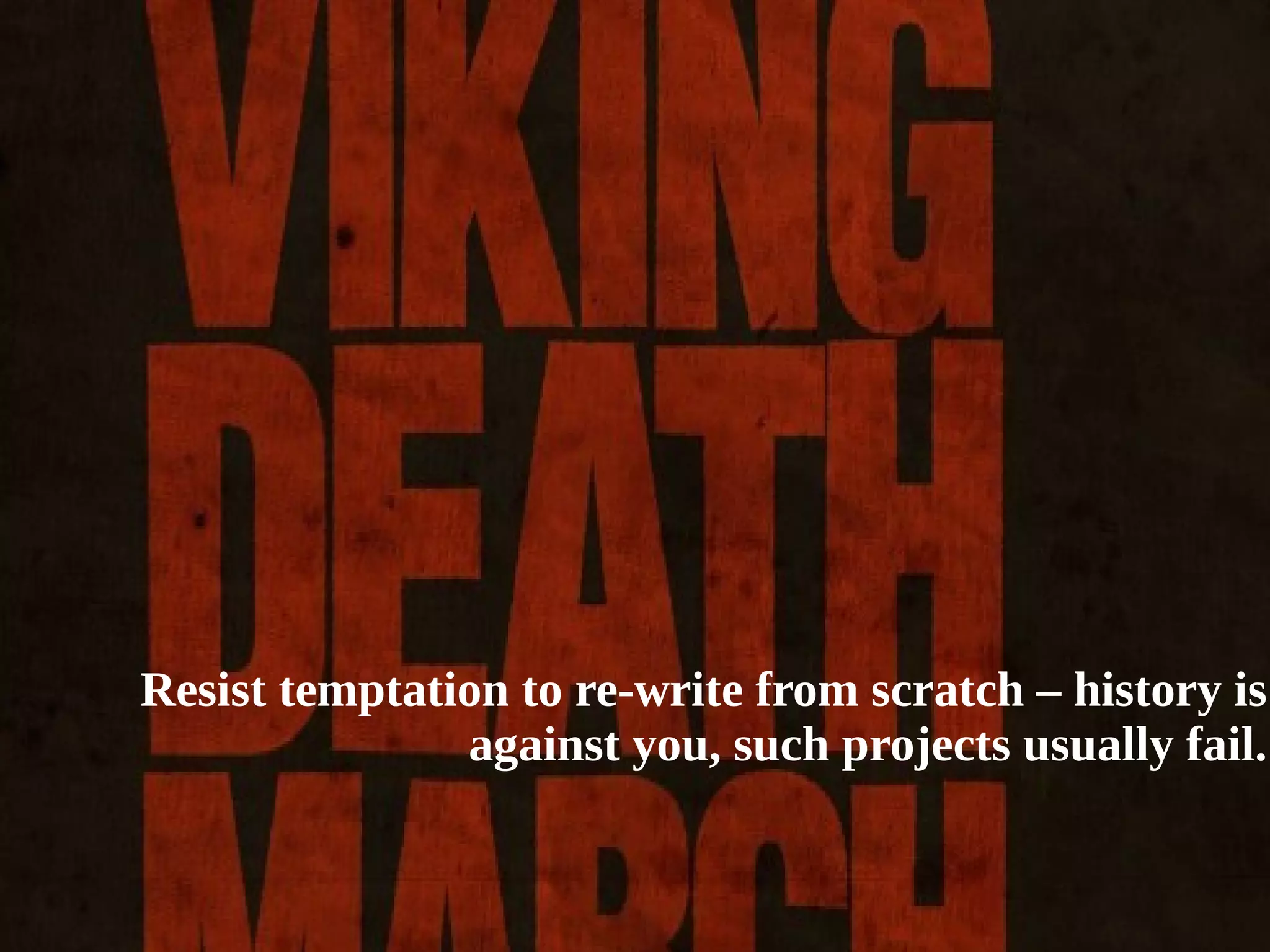 Few final thoughts... 
● Beware of refactoring just for refactoring! 
● Resist temptation to re-write from scratch – history is against you, 
such projects usually fail. 
● Remember to always remove your (duplicated) tests! 
● Software quality in many cases could be understood as ability to 
introduce changes into software! 
● Keep your technical debt as low as possible and try to pay it back 
every time you can. For example use your slack time for that! 
Resist temptation to re-write from scratch – history is 
against you, such projects usually fail. 
 