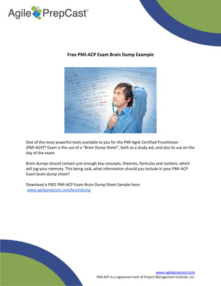 www.agileprepcast.com
PMI-ACP is a registered mark of Project Management Institute, Inc.
Free PMI-ACP Exam Brain Dump Example
One of the most powerful tools available to you for the PMI Agile Certified Practitioner
(PMI-ACP)® Exam is the use of a “Brain Dump Sheet”, both as a study aid, and also to use on the
day of the exam.
Brain dumps should contain just enough key concepts, theories, formulas and content, which
will jog your memory. This being said, what information should you include in your PMI-ACP
Exam brain dump sheet?
Download a FREE PMI-ACP Exam Brain Dump Sheet Sample here:
www.agileprepcast.com/braindump
 