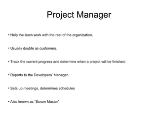 Project Manager Help the team work with the rest of the organization. Usually double as customers. Track the current progress and determine when a project will be finished. Reports to the Developers’ Manager. Sets up meetings, determines schedules Also known as “Scrum Master” 