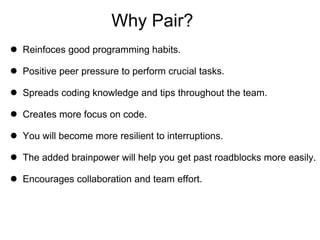Why Pair? Reinfoces good programming habits. Positive peer pressure to perform crucial tasks. Spreads coding knowledge and tips throughout the team. Creates more focus on code. You will become more resilient to interruptions. The added brainpower will help you get past roadblocks more easily. Encourages collaboration and team effort. 