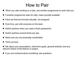 How to Pair When you start working on a task, ask another programmer to work with you. If another programmer asks for help, make yourself available. Pairs are fluid and formed naturally, not assigned. Over time, pair with everyone on the team. Switch partners when you need a fresh perspective  Switch partners several times per day Make sure you are physically comfortable. Think out loud. Talk about your assumptions, short-term goals, general direction and any  relevant history of the feature or project. If you are confused about something, ask questions. 