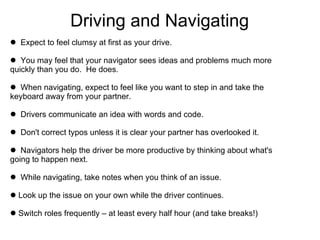Driving and Navigating Expect to feel clumsy at first as your drive. You may feel that your navigator sees ideas and problems much more  quickly than you do.  He does. When navigating, expect to feel like you want to step in and take the  keyboard away from your partner.  Drivers communicate an idea with words and code. Don't correct typos unless it is clear your partner has overlooked it. Navigators help the driver be more productive by thinking about what's  going to happen next. While navigating, take notes when you think of an issue. Look up the issue on your own while the driver continues.  Switch roles frequently – at least every half hour (and take breaks!) 