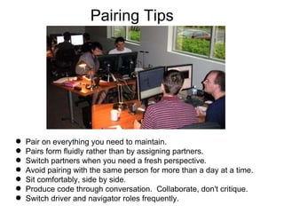 Pairing Tips Pair on everything you need to maintain. Pairs form fluidly rather than by assigning partners. Switch partners when you need a fresh perspective. Avoid pairing with the same person for more than a day at a time. Sit comfortably, side by side. Produce code through conversation.  Collaborate, don't critique. Switch driver and navigator roles frequently. 