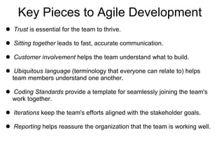 Key Pieces to Agile Development Trust  is essential for the team to thrive. Sitting together  leads to fast, accurate communication. Customer involvement  helps the team understand what to build. Ubiquitous language  (terminology that everyone can relate to) helps   team members understand one another. Coding Standards  provide a template for seamlessly joining the team's  work together. Iterations  keep the team's efforts aligned with the stakeholder goals. Reporting  helps reassure the organization that the team is working well. 