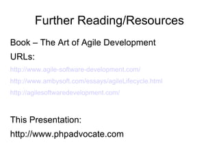 Further Reading/Resources Book – The Art of Agile Development URLs: http://www.agile-software-development.com/ http://www.ambysoft.com/essays/agileLifecycle.html http://agilesoftwaredevelopment.com/ This Presentation: http://www.phpadvocate.com 