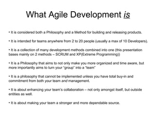 What Agile Development  is It is considered both a Philosophy and a Method for building and releasing products. It is intended for teams anywhere from 2 to 20 people (usually a max of 10 Developers). It is a collection of many development methods combined into one (this presentation bases mainly on 2 methods – SCRUM and XP(Extreme Programming)) It is a Philosophy that aims to not only make you more organized and time aware, but more importantly aims to turn your “group” into a “team” It is a philosophy that cannot be implemented unless you have total buy-in and commitment from both your team  and  management. It is about enhancing your team’s collaboration – not only amongst itself, but outside entities as well. It is about making your team a stronger and more dependable source. 