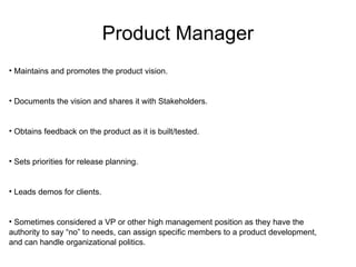 Product Manager Maintains and promotes the product vision. Documents the vision and shares it with Stakeholders. Obtains feedback on the product as it is built/tested. Sets priorities for release planning. Leads demos for clients. Sometimes considered a VP or other high management position as they have the authority to say “no” to needs, can assign specific members to a product development, and can handle organizational politics. 