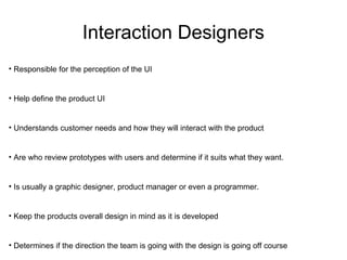 Interaction Designers Responsible for the perception of the UI Help define the product UI Understands customer needs and how they will interact with the product Are who review prototypes with users and determine if it suits what they want. Is usually a graphic designer, product manager or even a programmer. Keep the products overall design in mind as it is developed Determines if the direction the team is going with the design is going off course 