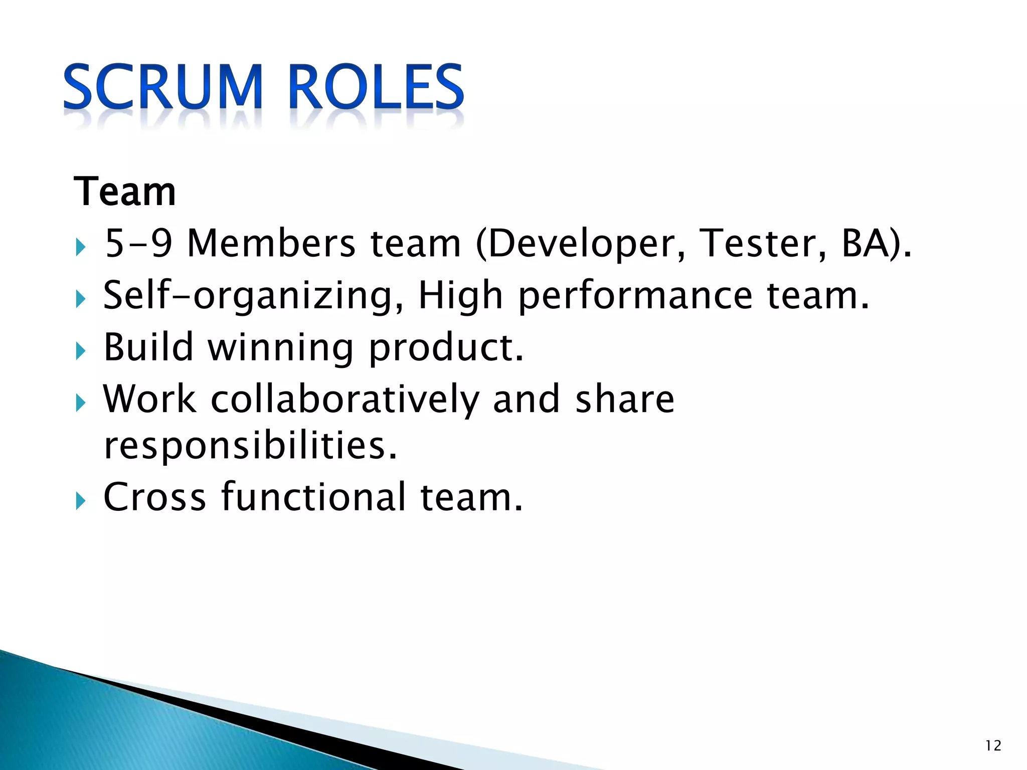 Team
 5-9 Members team (Developer, Tester, BA).
 Self-organizing, High performance team.
 Build winning product.
 Work collaboratively and share
responsibilities.
 Cross functional team.
12
 