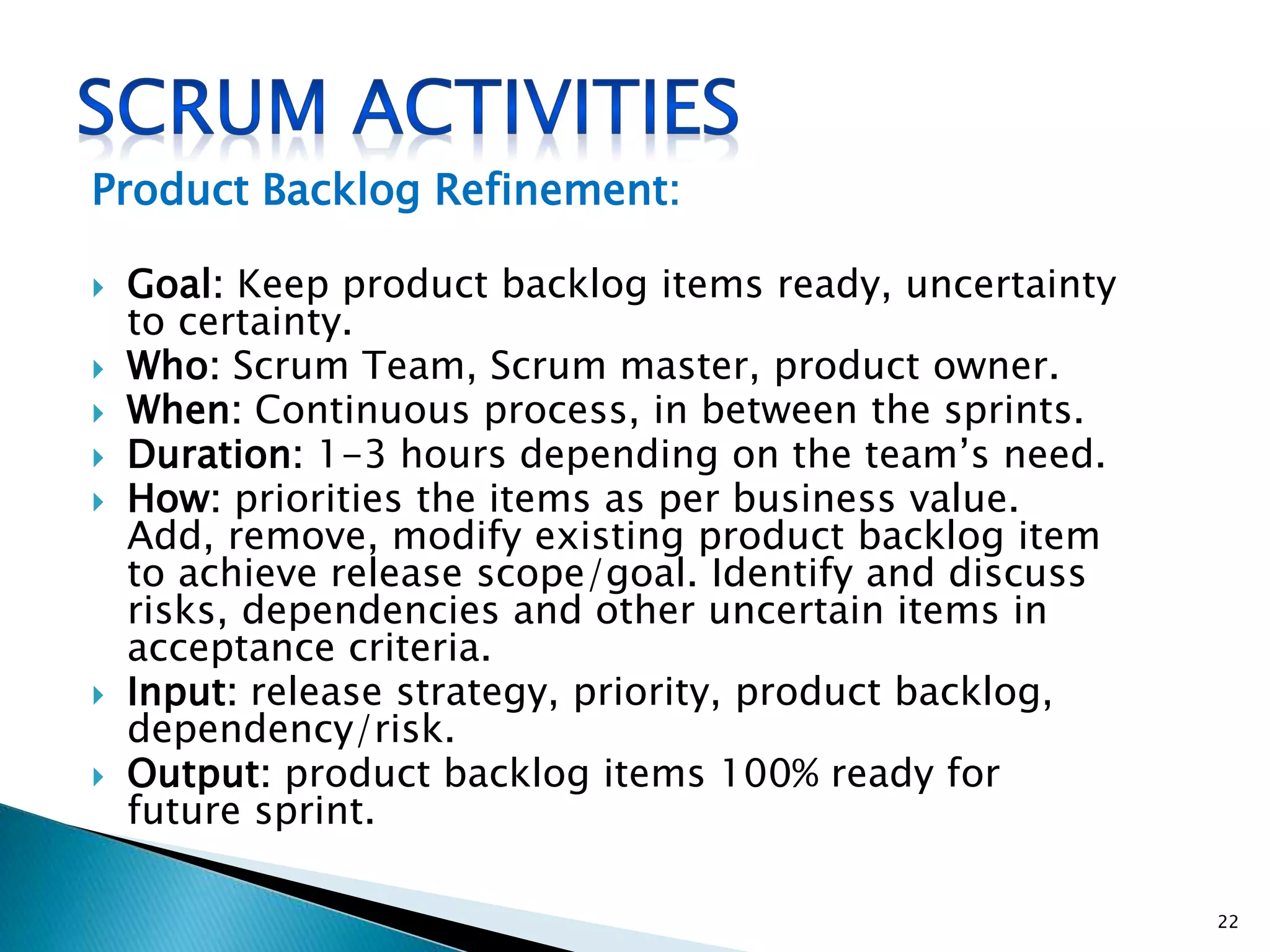 Product Backlog Refinement:
 Goal: Keep product backlog items ready, uncertainty
to certainty.
 Who: Scrum Team, Scrum master, product owner.
 When: Continuous process, in between the sprints.
 Duration: 1-3 hours depending on the team’s need.
 How: priorities the items as per business value.
Add, remove, modify existing product backlog item
to achieve release scope/goal. Identify and discuss
risks, dependencies and other uncertain items in
acceptance criteria.
 Input: release strategy, priority, product backlog,
dependency/risk.
 Output: product backlog items 100% ready for
future sprint.
22
 