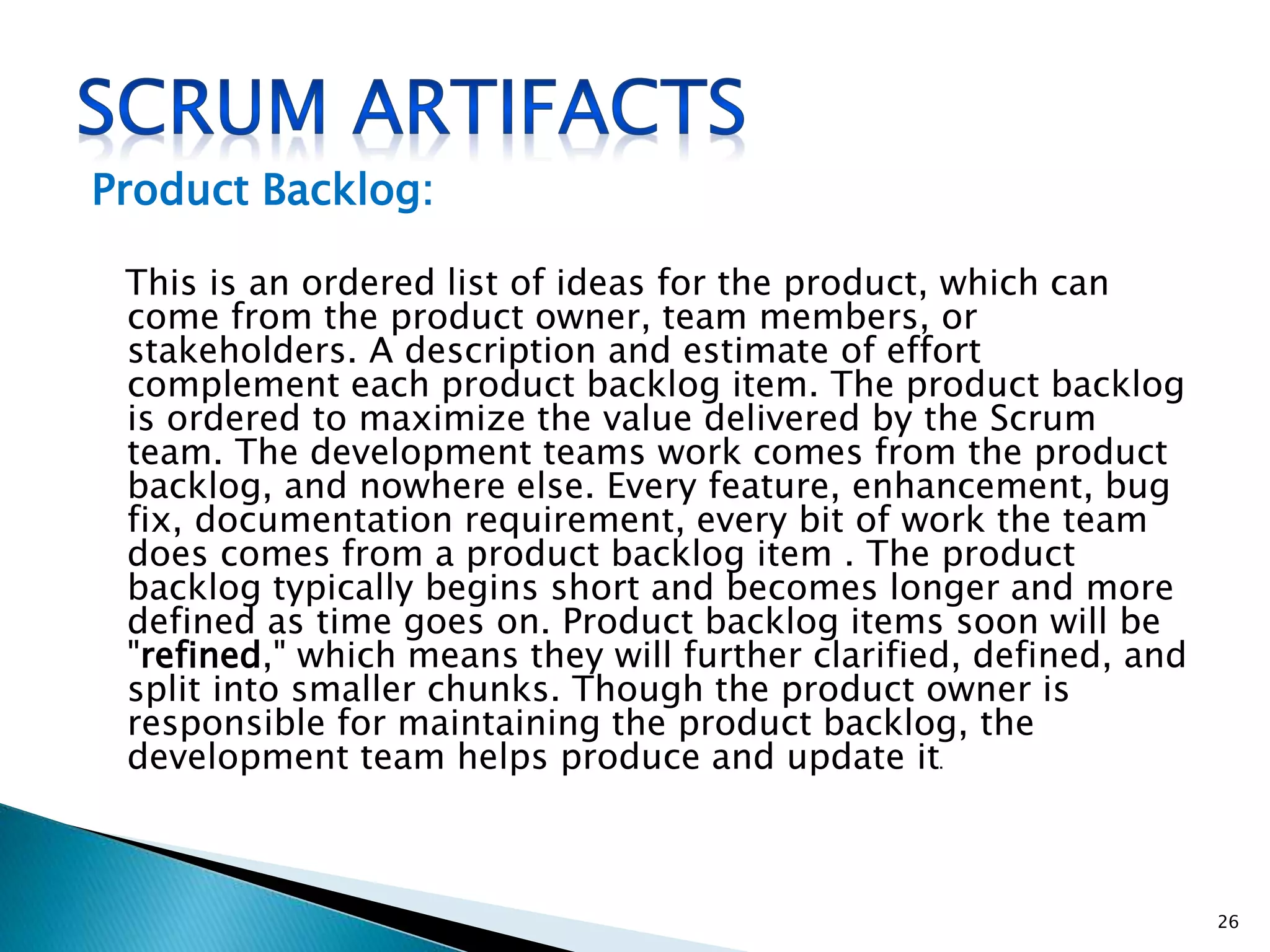Product Backlog:
This is an ordered list of ideas for the product, which can
come from the product owner, team members, or
stakeholders. A description and estimate of effort
complement each product backlog item. The product backlog
is ordered to maximize the value delivered by the Scrum
team. The development teams work comes from the product
backlog, and nowhere else. Every feature, enhancement, bug
fix, documentation requirement, every bit of work the team
does comes from a product backlog item . The product
backlog typically begins short and becomes longer and more
defined as time goes on. Product backlog items soon will be
"refined," which means they will further clarified, defined, and
split into smaller chunks. Though the product owner is
responsible for maintaining the product backlog, the
development team helps produce and update it.
26
 