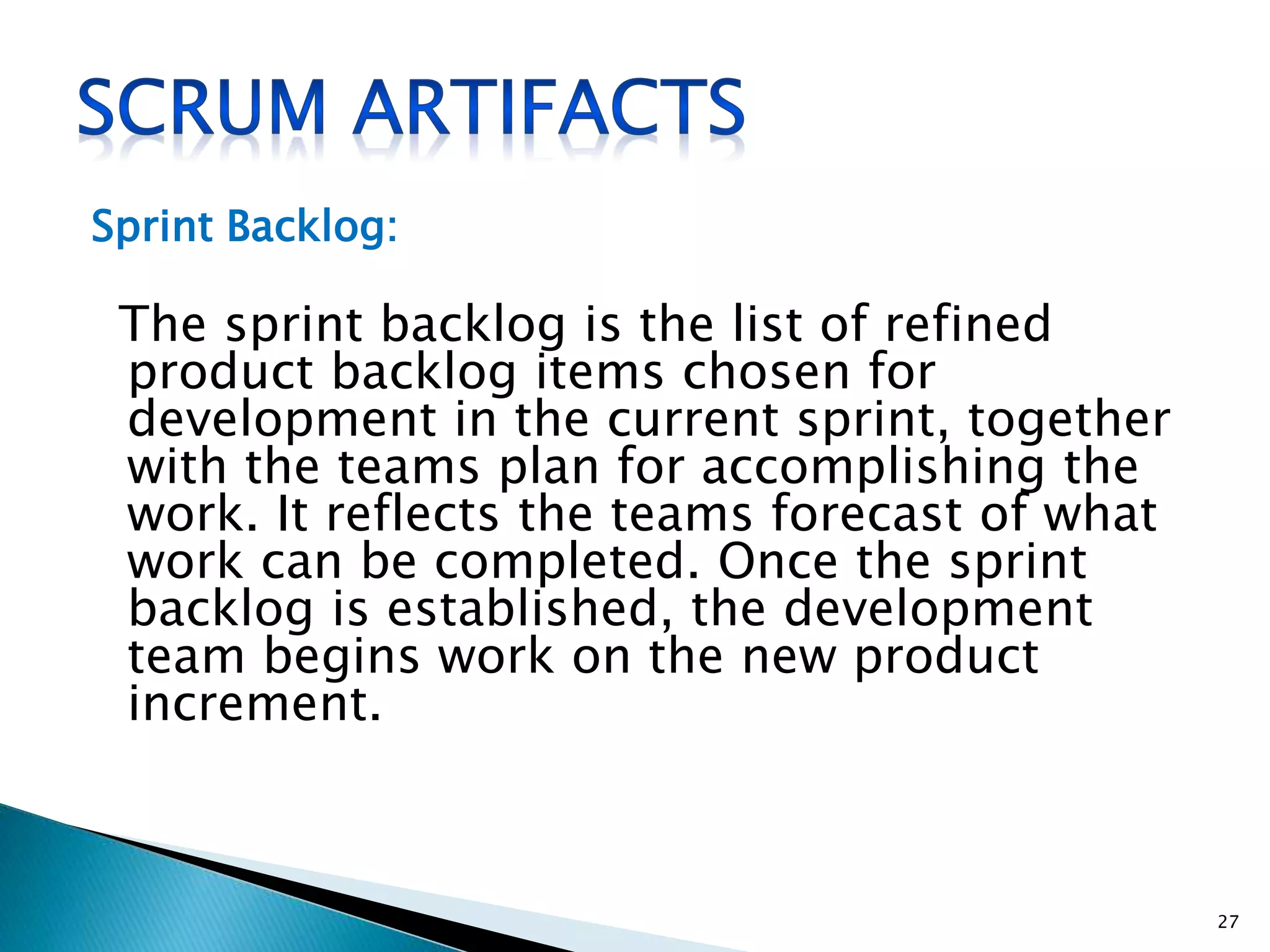 Sprint Backlog:
The sprint backlog is the list of refined
product backlog items chosen for
development in the current sprint, together
with the teams plan for accomplishing the
work. It reflects the teams forecast of what
work can be completed. Once the sprint
backlog is established, the development
team begins work on the new product
increment.
27
 
