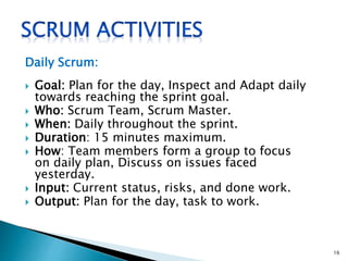 Daily Scrum:
 Goal: Plan for the day, Inspect and Adapt daily
towards reaching the sprint goal.
 Who: Scrum Team, Scrum Master.
 When: Daily throughout the sprint.
 Duration: 15 minutes maximum.
 How: Team members form a group to focus
on daily plan, Discuss on issues faced
yesterday.
 Input: Current status, risks, and done work.
 Output: Plan for the day, task to work.
16
 
