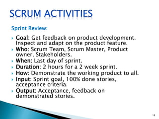 Sprint Review:
 Goal: Get feedback on product development.
Inspect and adapt on the product feature.
 Who: Scrum Team, Scrum Master, Product
owner, Stakeholders.
 When: Last day of sprint.
 Duration: 2 hours for a 2 week sprint.
 How: Demonstrate the working product to all.
 Input: Sprint goal, 100% done stories,
acceptance criteria.
 Output: Acceptance, feedback on
demonstrated stories.
18
 