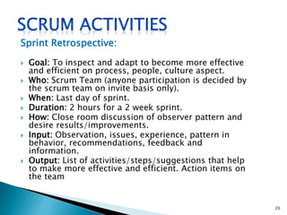 Sprint Retrospective:
 Goal: To inspect and adapt to become more effective
and efficient on process, people, culture aspect.
 Who: Scrum Team (anyone participation is decided by
the scrum team on invite basis only).
 When: Last day of sprint.
 Duration: 2 hours for a 2 week sprint.
 How: Close room discussion of observer pattern and
desire results/improvements.
 Input: Observation, issues, experience, pattern in
behavior, recommendations, feedback and
information.
 Output: List of activities/steps/suggestions that help
to make more effective and efficient. Action items on
the team
20
 