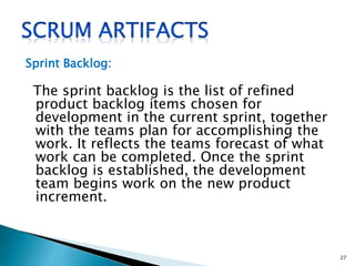 Sprint Backlog:
The sprint backlog is the list of refined
product backlog items chosen for
development in the current sprint, together
with the teams plan for accomplishing the
work. It reflects the teams forecast of what
work can be completed. Once the sprint
backlog is established, the development
team begins work on the new product
increment.
27
 