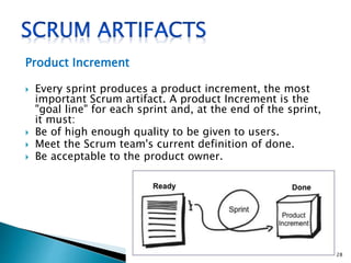 Product Increment
 Every sprint produces a product increment, the most
important Scrum artifact. A product Increment is the
"goal line" for each sprint and, at the end of the sprint,
it must:
 Be of high enough quality to be given to users.
 Meet the Scrum team's current definition of done.
 Be acceptable to the product owner.
28
 