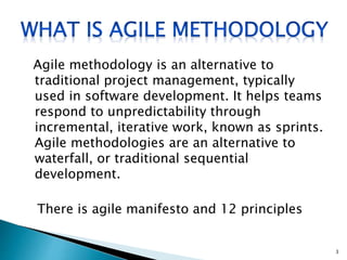 Agile methodology is an alternative to
traditional project management, typically
used in software development. It helps teams
respond to unpredictability through
incremental, iterative work, known as sprints.
Agile methodologies are an alternative to
waterfall, or traditional sequential
development.
There is agile manifesto and 12 principles
3
 