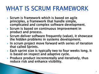  Scrum is framework which is based on agile
principles, a framework that handle simple,
complicated and complex software development.
 Scrum is based on continuous improvement in
product and process.
 Scrum deliver software frequently (value), it showcase
the hidden problems in systems development.
 In scrum project move forward with series of iteration
that called Sprints.
 Each sprint size is typically two to four weeks long. It
is based on inspect and adaptive cycle.
 Produce product incrementally and iteratively, thus
reduce risk and enhance visibility.
7
 