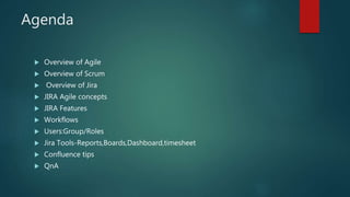 Agenda
 Overview of Agile
 Overview of Scrum
 Overview of Jira
 JIRA Agile concepts
 JIRA Features
 Workflows
 Users:Group/Roles
 Jira Tools-Reports,Boards,Dashboard,timesheet
 Confluence tips
 QnA
 