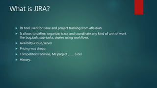 What is JIRA?
 Its tool used for issue and project tracking from atlassian
 It allows to define, organize, track and coordinate any kind of unit of work
like bug,task, sub-tasks, stories using workflows.
 Availbilty-cloud/server
 Pricing-not cheap
 Competitors:redmine, Ms project ,…… Excel
 History..
 