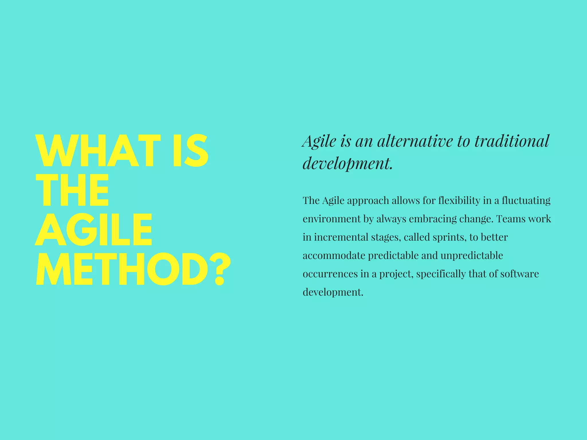 WHAT IS
THE
AGILE
METHOD?
Agile is an alternative to traditional
development. 
The Agile approach allows for flexibility in a fluctuating
environment by always embracing change. Teams work
in incremental stages, called sprints, to better
accommodate predictable and unpredictable
occurrences in a project, specifically that of software
development. 
 