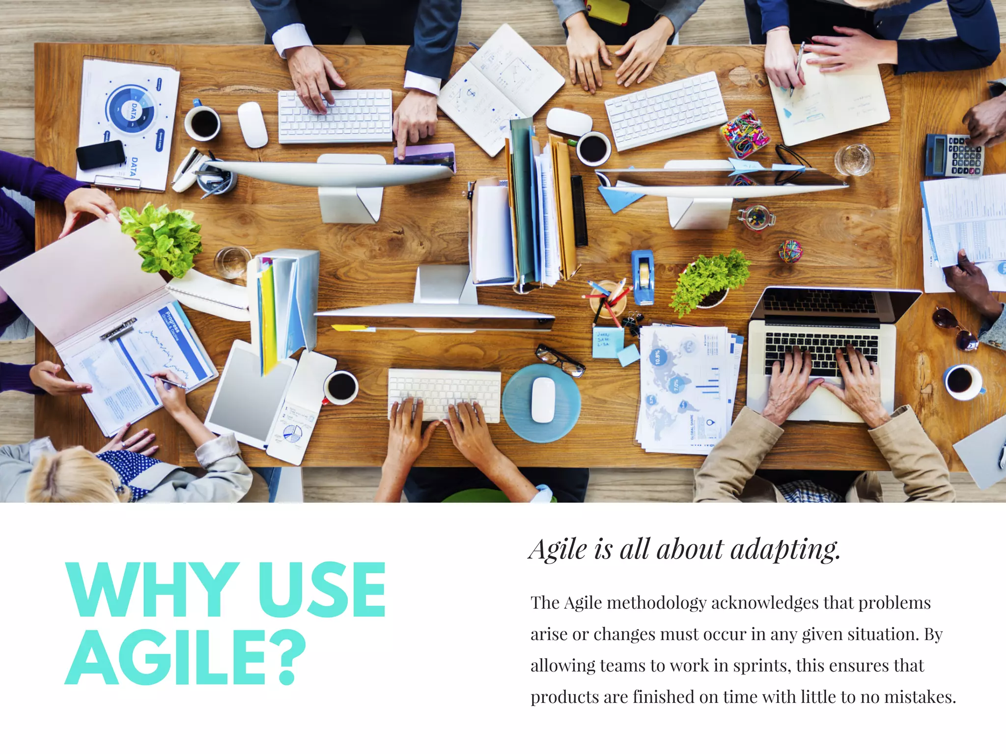 Agile is all about adapting.
The Agile methodology acknowledges that problems
arise or changes must occur in any given situation. By
allowing teams to work in sprints, this ensures that
products are finished on time with little to no mistakes.
WHY USE
AGILE?
 